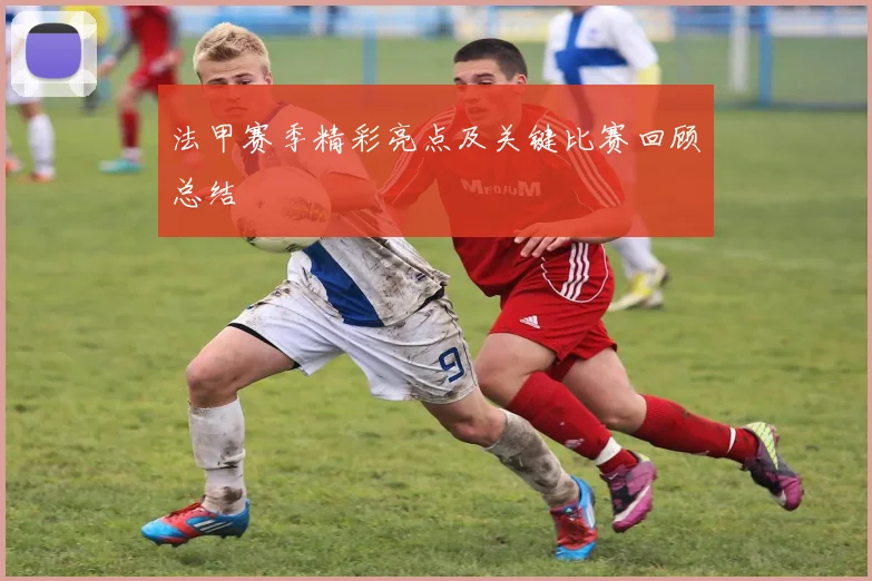法甲赛季精彩亮点及关键比赛回顾总结
