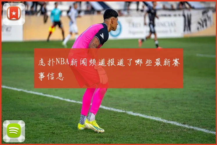 虎扑NBA新闻频道报道了哪些最新赛事信息