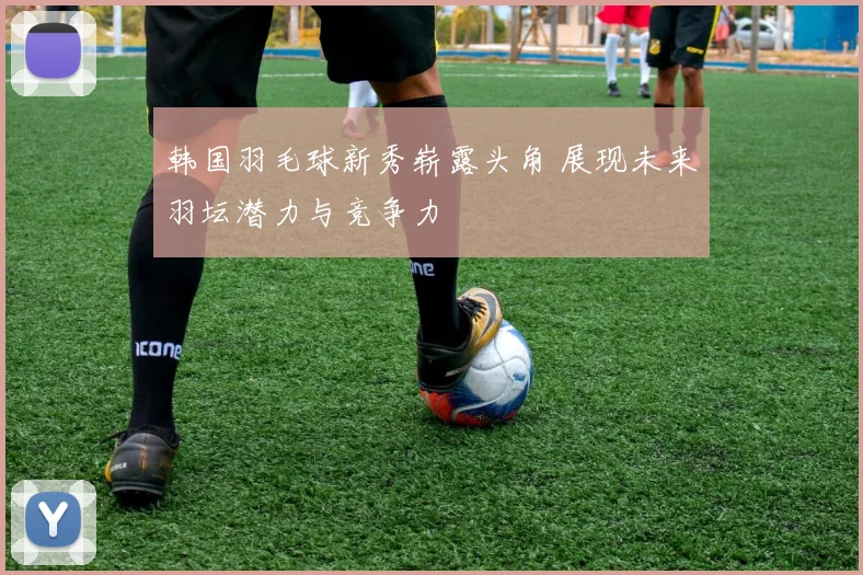 韩国羽毛球新秀崭露头角 展现未来羽坛潜力与竞争力
